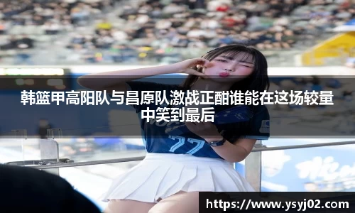 韩篮甲高阳队与昌原队激战正酣谁能在这场较量中笑到最后